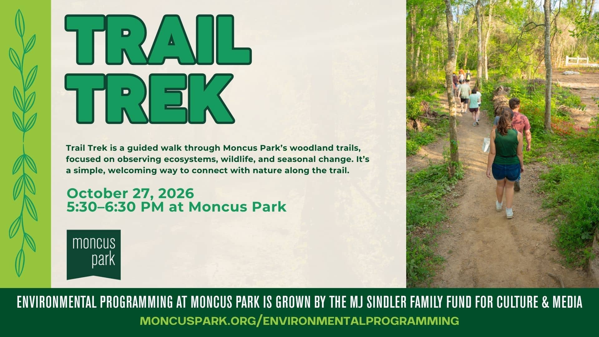 Trail Trek Date: October 27th Time: 5:30–6:30 PM Location: Trails, Moncus Park Led by: Moncus Park Conservation Team Sponsored by: MJ Sindler Family Fund for Culture & Media Description: Trail Trek is a guided walk through Moncus Park's woodland trails, led by our Conservation Team. Along the way, guides point out native trees, wildlife, and seasonal change while sharing why these wooded trails matter to the Park's ecosystem. It's a simple, welcoming way to connect with nature, great for families, nature lovers, and anyone looking to slow down and learn something new along the trail. Please note: This trail is not ADA accessible.